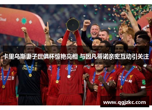 卡里乌斯妻子世俱杯惊艳亮相 与因凡蒂诺亲密互动引关注